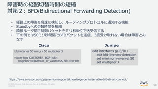 © 2018, Amazon Web Services, Inc. or its Affiliates. All rights
reserved.
障害時の経路切替時間の短縮
対策２: BFD(Bidirectional Forwarding Detection)
• 経路上の障害を高速に検知し、ルーティングプロトコルに通知する機能
• Standbyへの切替時間を短縮
• 隣接ルータ間で制御パケットをミリ秒単位で送受信する
• 下の例では50ミリ秒間隔でBFDパケットを送信、3度受け取れない場合は障害とみ
なす
bfd interval 50 min_rx 50 multiplier 3
router bgp CUSTOMER_BGP_ASN
neighbor NEIGHBOR_IP_ADDRESS fall-over bfd
edit interfaces ge-0/0/1
edit bfd-liveness-detection
set minimum-inverval 50
set multiplier 3
Cisco Juniper
58
https://aws.amazon.com/jp/premiumsupport/knowledge-center/enable-bfd-direct-connect/
 