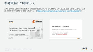 © 2018, Amazon Web Services, Inc. or its Affiliates. All rights
reserved.
参考資料につきまして
AWS Direct Connectの基本的な用語や概念についてもし分からないところが出てきましたら、以下
の２つの資料をぜひご参照ください．（https://aws.amazon.com/jp/aws-jp-introduction/）
6
 