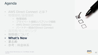 © 2018, Amazon Web Services, Inc. or its Affiliates. All rights
reserved.
Agenda
• AWS Direct Connect とは？
• 物理接続/論理接続
• 物理接続
• プライベート接続とパブリック接続
• AWS Direct Connect Gateway
• パートナー経由のDirect Connect
• 高可用/モニタリング
• 制限値について
• What’s New
• まとめ
• 参考：料金体系
65
 