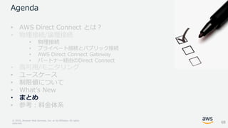 © 2018, Amazon Web Services, Inc. or its Affiliates. All rights
reserved.
Agenda
• AWS Direct Connect とは？
• 物理接続/論理接続
• 物理接続
• プライベート接続とパブリック接続
• AWS Direct Connect Gateway
• パートナー経由のDirect Connect
• 高可用/モニタリング
• ユースケース
• 制限値について
• What’s New
• まとめ
• 参考：料金体系
68
 