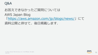 © 2018, Amazon Web Services, Inc. or its Affiliates. All rights
reserved.
Q&A
お答えできなかったご質問については
AWS Japan Blog
「https://aws.amazon.com/jp/blogs/news/」にて
資料公開と併せて、後日掲載します．
75
 