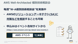 © 2018, Amazon Web Services, Inc. or its Affiliates. All rights
reserved.
毎週”W-A個別技術相談会”を実施中
• AWSのソリューションアーキテクト(SA)に
対策などを相談することも可能
• 申込みはイベント告知サイトから
(https://aws.amazon.com/jp/about-aws/events/)
AWS Well-Architected 個別技術相談会
で[検索]AWS イベント
77
 