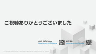 © 2018, Amazon Web Services, Inc. or its Affiliates. All rights
reserved.
© 2018, Amazon Web Services, Inc. or its Affiliates. All rights reserved. Amazon Confidential and Trademark
AWS Webinar
https://amzn.to/JPWebinar https://amzn.to/JPArchive
ご視聴ありがとうございました
 