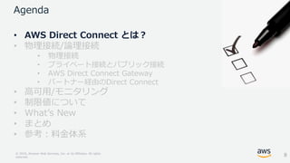 © 2018, Amazon Web Services, Inc. or its Affiliates. All rights
reserved.
Agenda
• AWS Direct Connect とは？
• 物理接続/論理接続
• 物理接続
• プライベート接続とパブリック接続
• AWS Direct Connect Gateway
• パートナー経由のDirect Connect
• 高可用/モニタリング
• 制限値について
• What’s New
• まとめ
• 参考：料金体系
8
 