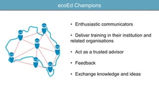 ecoEd Champions
• Enthusiastic communicators
• Deliver training in their institution and
related organisations
• Act as a trusted advisor
• Feedback
• Exchange knowledge and ideas
 
