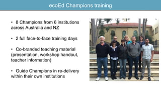 ecoEd Champions training
• 8 Champions from 6 institutions
across Australia and NZ
• 2 full face-to-face training days
• Co-branded teaching material
(presentation, workshop handout,
teacher information)
• Guide Champions in re-delivery
within their own institutions
 