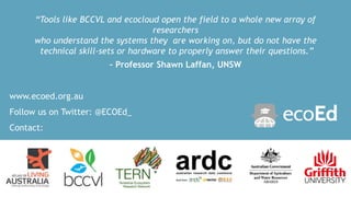 www.ecoed.org.au
Follow us on Twitter: @ECOEd_
Contact:
c.huijbers@griffith.edu.au
“Tools like BCCVL and ecocloud open the field to a whole new array of
researchers
who understand the systems they are working on, but do not have the
technical skill-sets or hardware to properly answer their questions.”
– Professor Shawn Laffan, UNSW
 