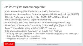 Copyright © 2018, Oracle and/or its affiliates. All rights reserved. |
Das Wichtigste zusammengefaßt
• Viele Anwendungsfälle für die Oracle NoSQL Datenbank
• Komplementär zu anderen Datenmanagement Optionen (Hadoop, RDBMS)
• Höchste Performanz garantiert über NoSQL DB auf Oracle Cloud
Infrastructure (Baremetal Deployment Option)
• Oracle NoSQL DB Cloud Service ideal für Anwendungsentwicklung
• Open-Source Version als Community Edition verfügbar (Apache 2.0)
• Basic Edition als Bundling mit Oracle DB EE Lizenzen
• Intgration mit anderen Produkten im Oracle Tech Portfolio
– Nutzung als Graph Datenbank in Kombination mit Oracle Big Data Spatial and Graph
– Enterprise Manager für Administration
– Integration mit Oracle DB über External Tables
– ...
35
 