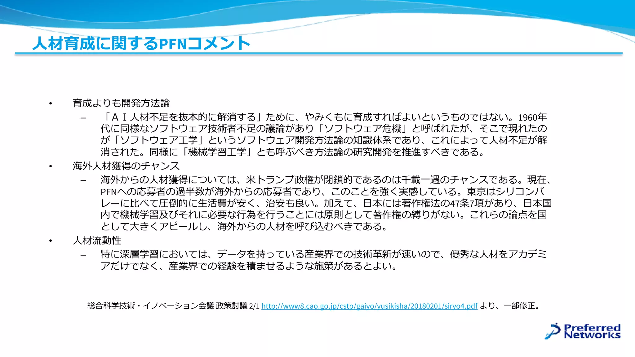 人材育成に関するPFNコメント
• 育成よりも開発方法論
– 「ＡＩ人材不足を抜本的に解消する」ために、やみくもに育成すればよいというものではない。1960年
代に同様なソフトウェア技術者不足の議論があり「ソフトウェア危機」と呼ばれたが、そこで現れたの
が「ソフトウェア工学」というソフトウェア開発方法論の知識体系であり、これによって人材不足が解
消された。同様に「機械学習工学」とも呼ぶべき方法論の研究開発を推進すべきである。
• 海外人材獲得のチャンス
– 海外からの人材獲得については、米トランプ政権が閉鎖的であるのは千載一遇のチャンスである。現在、
PFNへの応募者の過半数が海外からの応募者であり、このことを強く実感している。東京はシリコンバ
レーに比べて圧倒的に生活費が安く、治安も良い。加えて、日本には著作権法の47条7項があり、日本国
内で機械学習及びそれに必要な行為を行うことには原則として著作権の縛りがない。これらの論点を国
として大きくアピールし、海外からの人材を呼び込むべきである。
• 人材流動性
– 特に深層学習においては、データを持っている産業界での技術革新が速いので、優秀な人材をアカデミ
アだけでなく、産業界での経験を積ませるような施策があるとよい。
総合科学技術・イノベーション会議 政策討議 2/1 http://www8.cao.go.jp/cstp/gaiyo/yusikisha/20180201/siryo4.pdf より、一部修正。
 
