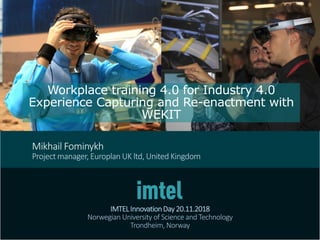 Workplace training 4.0 for Industry 4.0
Experience Capturing and Re-enactment with
WEKIT
IMTELInnovationDay20.11.2018
Norwegian University of Science and Technology
Trondheim, Norway
Mikhail Fominykh
Project manager, Europlan UK ltd, United Kingdom
 