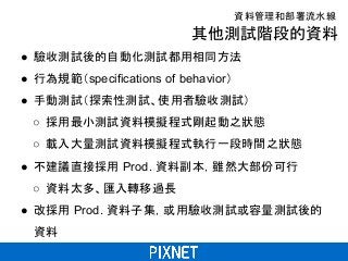 其他測試階段的資料
● 驗收測試後的自動化測試都用相同方法
● 行為規範（specifications of behavior）
● 手動測試（探索性測試、使用者驗收測試）
○ 採用最小測試資料模擬程式剛起動之狀態
○ 載入大量測試資料模擬程式執行一段時間之狀態
● 不建議直接採用 Prod. 資料副本，雖然大部份可行
○ 資料太多、匯入轉移過長
● 改採用 Prod. 資料子集，或用驗收測試或容量測試後的
資料
資料管理和部署流水線
 