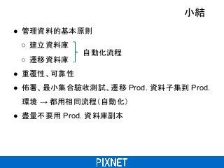 小結
● 管理資料的基本原則
○ 建立資料庫
○ 遷移資料庫
● 重覆性、可靠性
● 佈署、最小集合驗收測試、遷移 Prod. 資料子集到 Prod.
環境 → 都用相同流程（自動化）
● 盡量不要用 Prod. 資料庫副本
自動化流程
 