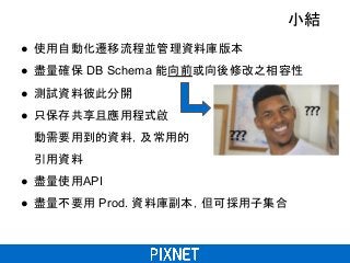 小結
● 使用自動化遷移流程並管理資料庫版本
● 盡量確保 DB Schema 能向前或向後修改之相容性
● 測試資料彼此分開
● 只保存共享且應用程式啟
動需要用到的資料，及常用的
引用資料
● 盡量使用API
● 盡量不要用 Prod. 資料庫副本，但可採用子集合
 