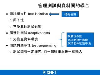 管理測試與資料間的耦合
● 測試獨立性 test isolation
○ 原子性
○ 不受其他測試影響
● 調整性測試 adaptive tests
○ 先檢查資料環境
● 測試的順序性 test sequencing
○ 測試間有一定順序，前一個輸出為後一個輸入
推薦使用
擴展性不佳
測試間相性漸增
測試套件維護不易
 