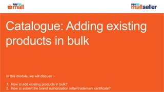 Catalogue: Adding existing
products in bulk
In this module, we will discuss :-
1. How to add existing products in bulk?
2. How to submit the brand authorization letter/trademark certificate?
 