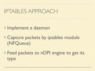 IPTABLES APPROACH
Implement a daemon
Capture packets by iptables module
(NFQueue)
Feed packets to nDPI engine to get its
type
 
