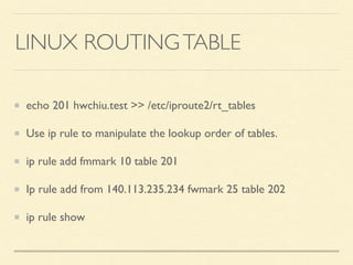 LINUX ROUTINGTABLE
echo 201 hwchiu.test >> /etc/iproute2/rt_tables
Use ip rule to manipulate the lookup order of tables.
ip rule add fmmark 10 table 201
Ip rule add from 140.113.235.234 fwmark 25 table 202
ip rule show
 