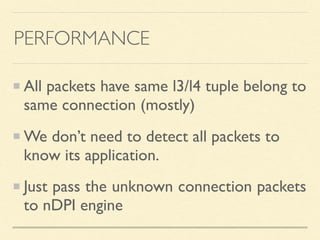 PERFORMANCE
All packets have same l3/l4 tuple belong to
same connection (mostly)
We don’t need to detect all packets to
know its application.
Just pass the unknown connection packets
to nDPI engine
 