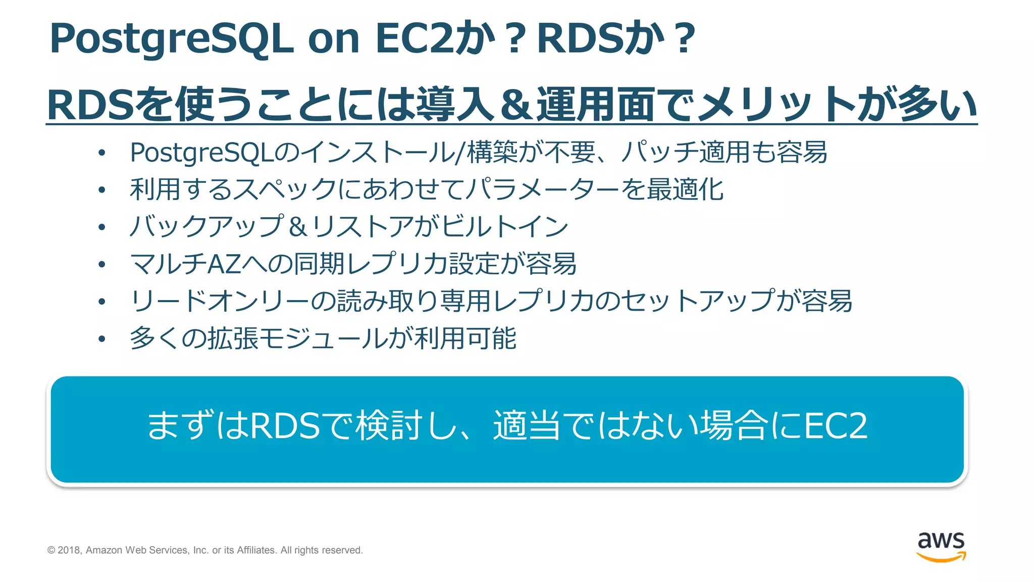 © 2018, Amazon Web Services, Inc. or its Affiliates. All rights reserved.
PostgreSQL on EC2か？RDSか？
RDSを使うことには導入＆運用面でメリットが多い
• PostgreSQLのインストール/構築が不要、パッチ適用も容易
• 利用するスペックにあわせてパラメーターを最適化
• バックアップ＆リストアがビルトイン
• マルチAZへの同期レプリカ設定が容易
• リードオンリーの読み取り専用レプリカのセットアップが容易
• 多くの拡張モジュールが利用可能
まずはRDSで検討し、適当ではない場合にEC2
 