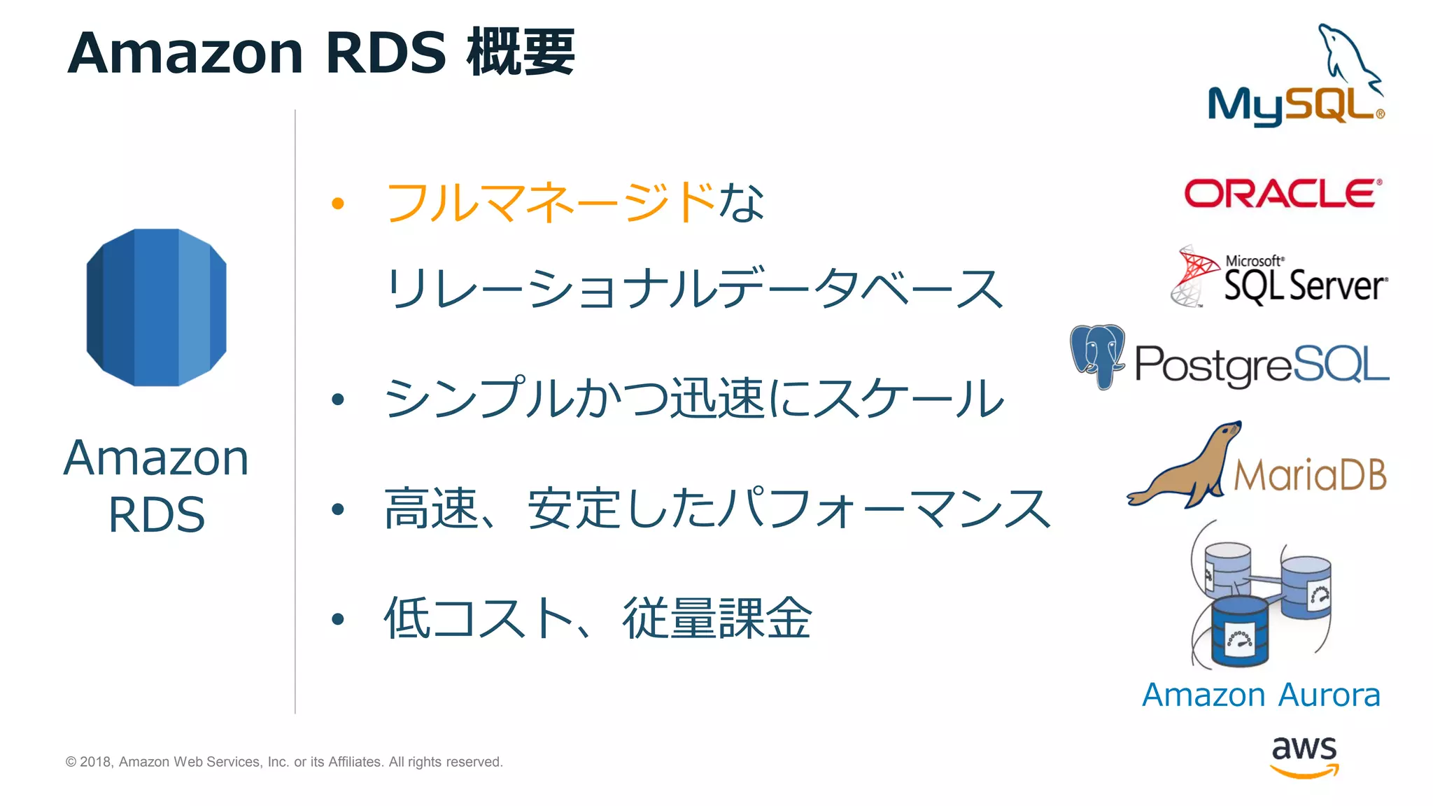© 2018, Amazon Web Services, Inc. or its Affiliates. All rights reserved.
• フルマネージドな
リレーショナルデータベース
• シンプルかつ迅速にスケール
• 高速、安定したパフォーマンス
• 低コスト、従量課金
Amazon
RDS
Amazon RDS 概要
Amazon Aurora
 