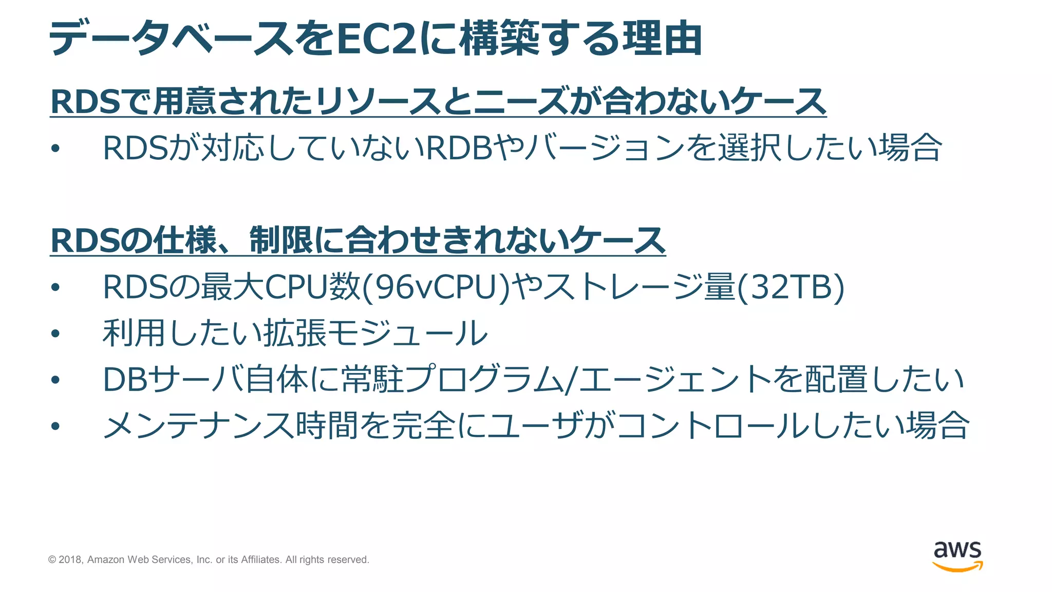 © 2018, Amazon Web Services, Inc. or its Affiliates. All rights reserved.
データベースをEC2に構築する理由
RDSで用意されたリソースとニーズが合わないケース
• RDSが対応していないRDBやバージョンを選択したい場合
RDSの仕様、制限に合わせきれないケース
• RDSの最大CPU数(96vCPU)やストレージ量(32TB)
• 利用したい拡張モジュール
• DBサーバ自体に常駐プログラム/エージェントを配置したい
• メンテナンス時間を完全にユーザがコントロールしたい場合
 
