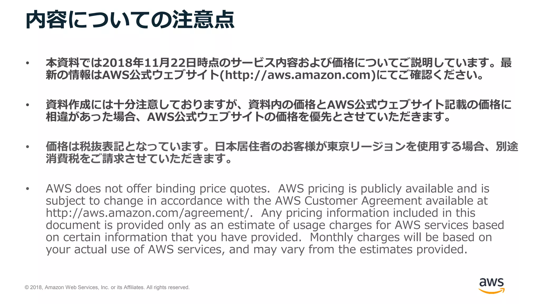 © 2018, Amazon Web Services, Inc. or its Affiliates. All rights reserved.
内容についての注意点
• 本資料では2018年11月22日時点のサービス内容および価格についてご説明しています。最
新の情報はAWS公式ウェブサイト(http://aws.amazon.com)にてご確認ください。
• 資料作成には十分注意しておりますが、資料内の価格とAWS公式ウェブサイト記載の価格に
相違があった場合、AWS公式ウェブサイトの価格を優先とさせていただきます。
• 価格は税抜表記となっています。日本居住者のお客様が東京リージョンを使用する場合、別途
消費税をご請求させていただきます。
• AWS does not offer binding price quotes. AWS pricing is publicly available and is
subject to change in accordance with the AWS Customer Agreement available at
http://aws.amazon.com/agreement/. Any pricing information included in this
document is provided only as an estimate of usage charges for AWS services based
on certain information that you have provided. Monthly charges will be based on
your actual use of AWS services, and may vary from the estimates provided.
 