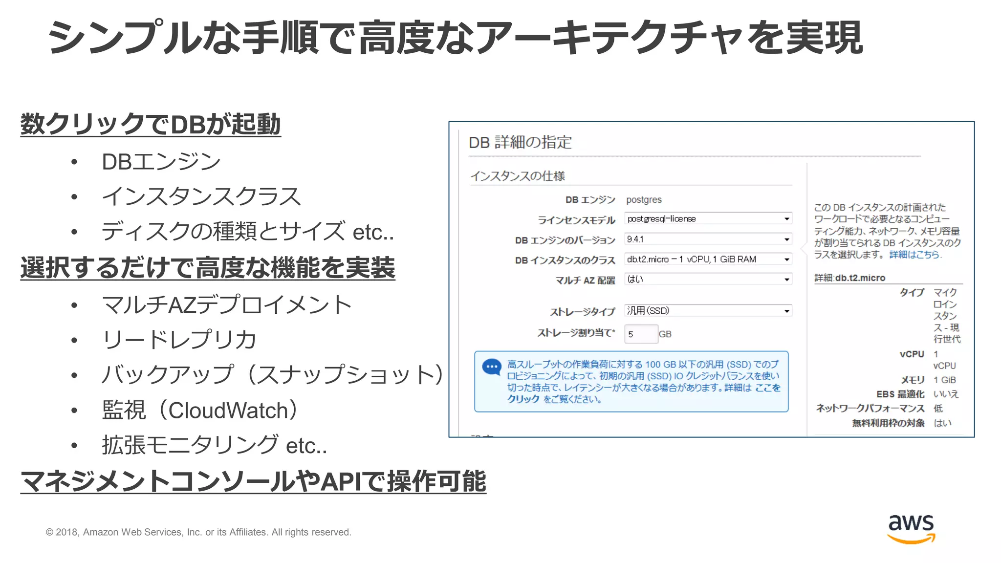 © 2018, Amazon Web Services, Inc. or its Affiliates. All rights reserved.
シンプルな手順で高度なアーキテクチャを実現
数クリックでDBが起動
• DBエンジン
• インスタンスクラス
• ディスクの種類とサイズ etc..
選択するだけで高度な機能を実装
• マルチAZデプロイメント
• リードレプリカ
• バックアップ（スナップショット）
• 監視（CloudWatch）
• 拡張モニタリング etc..
マネジメントコンソールやAPIで操作可能
 