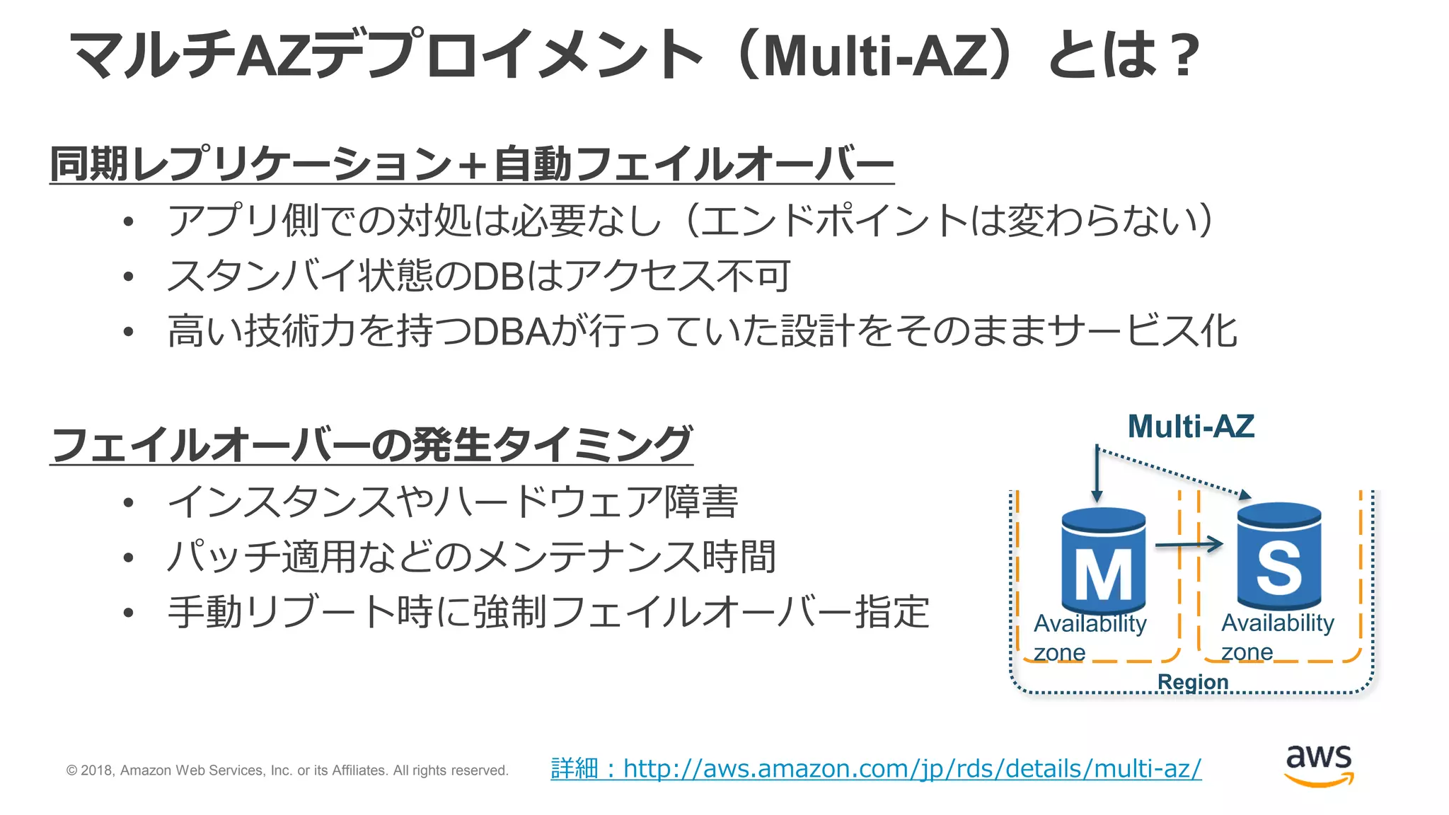 © 2018, Amazon Web Services, Inc. or its Affiliates. All rights reserved.
マルチAZデプロイメント（Multi-AZ）とは？
同期レプリケーション＋自動フェイルオーバー
• アプリ側での対処は必要なし（エンドポイントは変わらない）
• スタンバイ状態のDBはアクセス不可
• 高い技術力を持つDBAが行っていた設計をそのままサービス化
フェイルオーバーの発生タイミング
• インスタンスやハードウェア障害
• パッチ適用などのメンテナンス時間
• 手動リブート時に強制フェイルオーバー指定
詳細：http://aws.amazon.com/jp/rds/details/multi-az/
Region
Multi-AZ
Availability
zone
Availability
zone
 