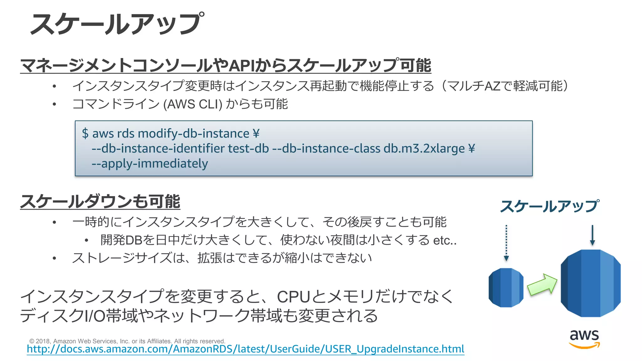 © 2018, Amazon Web Services, Inc. or its Affiliates. All rights reserved.
スケールアップ
マネージメントコンソールやAPIからスケールアップ可能
• インスタンスタイプ変更時はインスタンス再起動で機能停止する（マルチAZで軽減可能）
• コマンドライン (AWS CLI) からも可能
スケールダウンも可能
• 一時的にインスタンスタイプを大きくして、その後戻すことも可能
• 開発DBを日中だけ大きくして、使わない夜間は小さくする etc..
• ストレージサイズは、拡張はできるが縮小はできない
インスタンスタイプを変更すると、CPUとメモリだけでなく
ディスクI/O帯域やネットワーク帯域も変更される
$ aws rds modify-db-instance ¥
--db-instance-identifier test-db --db-instance-class db.m3.2xlarge ¥
--apply-immediately
http://docs.aws.amazon.com/AmazonRDS/latest/UserGuide/USER_UpgradeInstance.html
スケールアップ
 