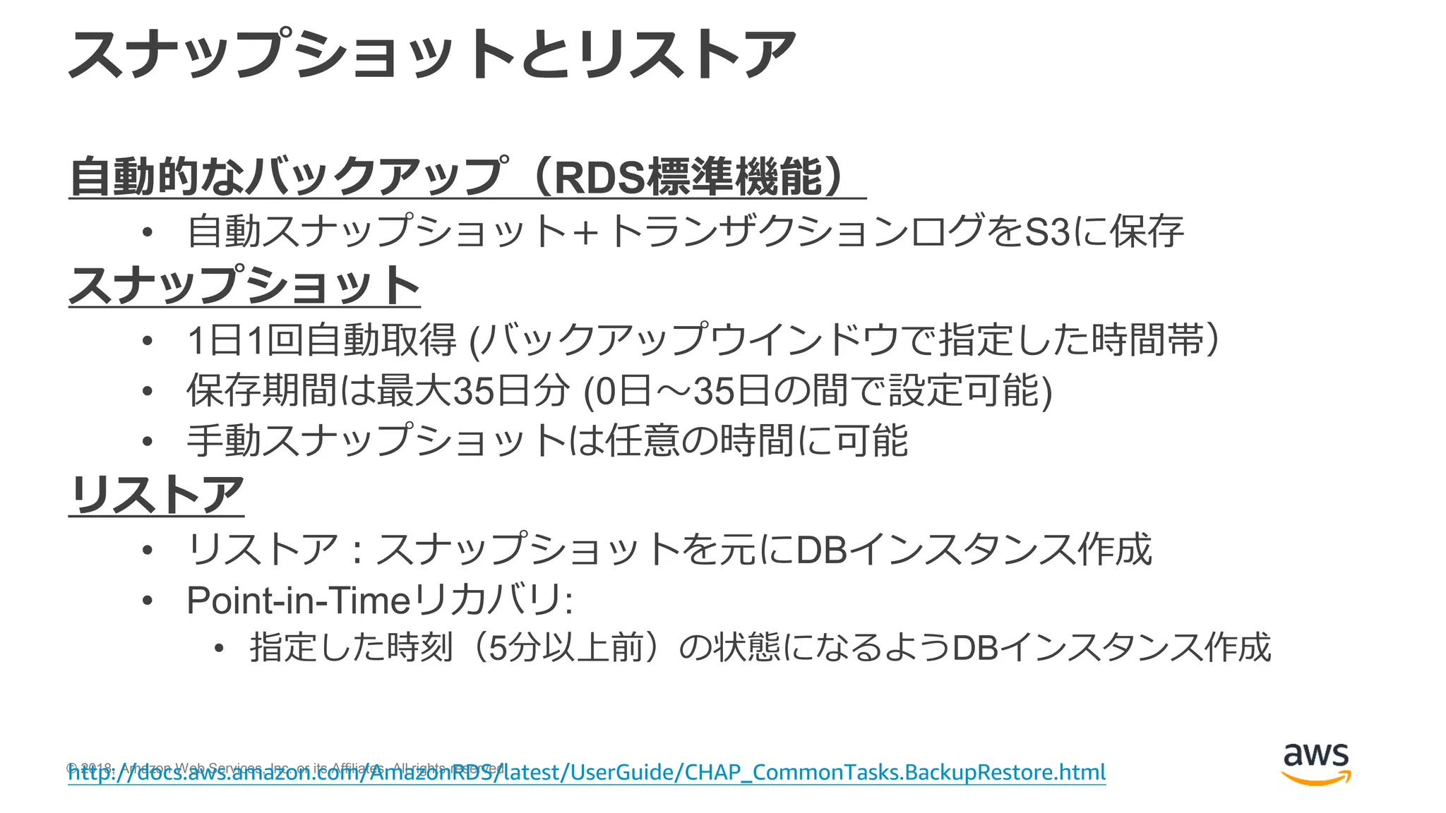 © 2018, Amazon Web Services, Inc. or its Affiliates. All rights reserved.
スナップショットとリストア
自動的なバックアップ（RDS標準機能）
• 自動スナップショット＋トランザクションログをS3に保存
スナップショット
• 1日1回自動取得 (バックアップウインドウで指定した時間帯）
• 保存期間は最大35日分 (0日～35日の間で設定可能)
• 手動スナップショットは任意の時間に可能
リストア
• リストア：スナップショットを元にDBインスタンス作成
• Point-in-Timeリカバリ:
• 指定した時刻（5分以上前）の状態になるようDBインスタンス作成
http://docs.aws.amazon.com/AmazonRDS/latest/UserGuide/CHAP_CommonTasks.BackupRestore.html
 