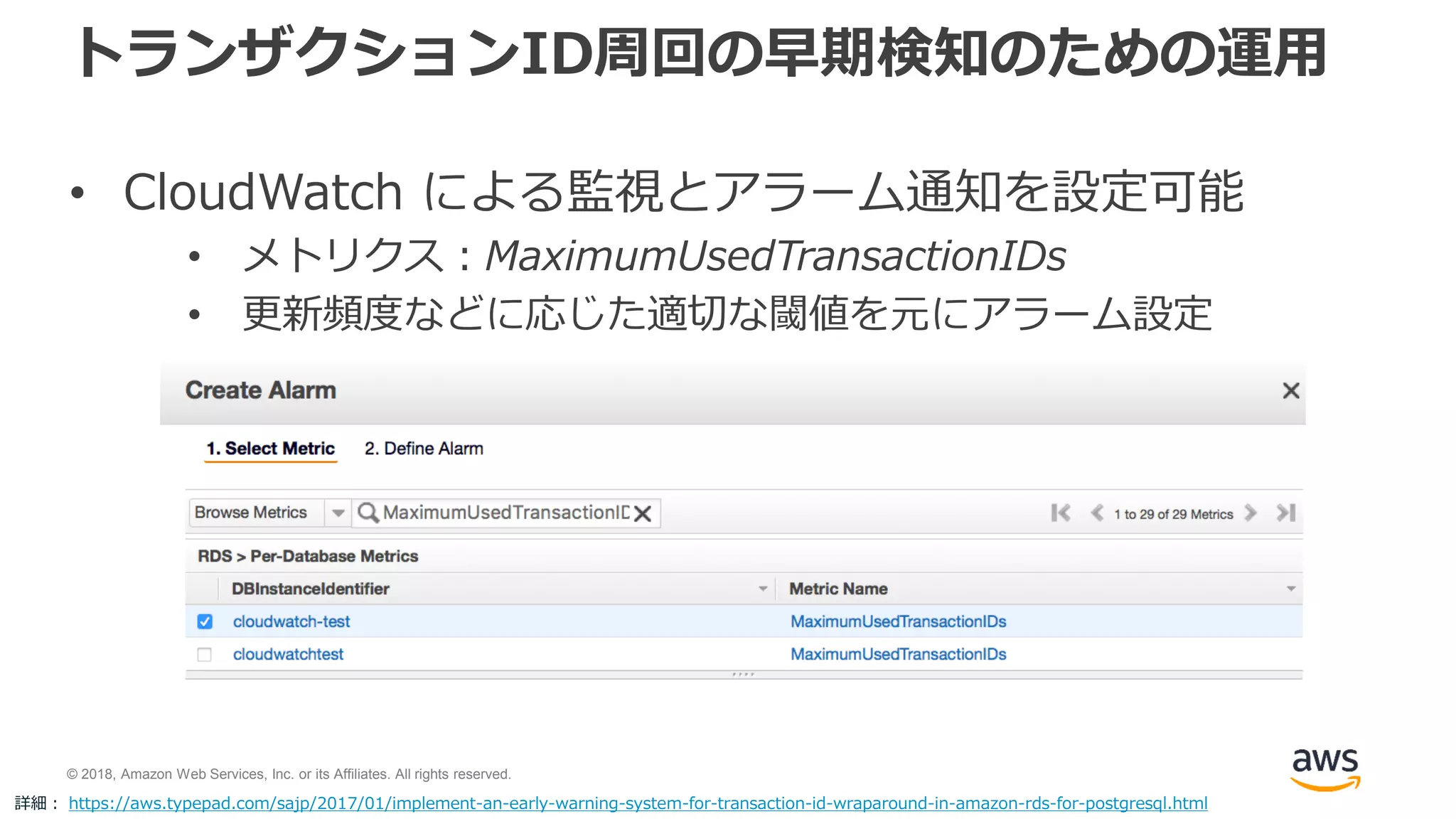 © 2018, Amazon Web Services, Inc. or its Affiliates. All rights reserved.
トランザクションID周回の早期検知のための運用
• CloudWatch による監視とアラーム通知を設定可能
• メトリクス：MaximumUsedTransactionIDs
• 更新頻度などに応じた適切な閾値を元にアラーム設定
詳細： https://aws.typepad.com/sajp/2017/01/implement-an-early-warning-system-for-transaction-id-wraparound-in-amazon-rds-for-postgresql.html
 