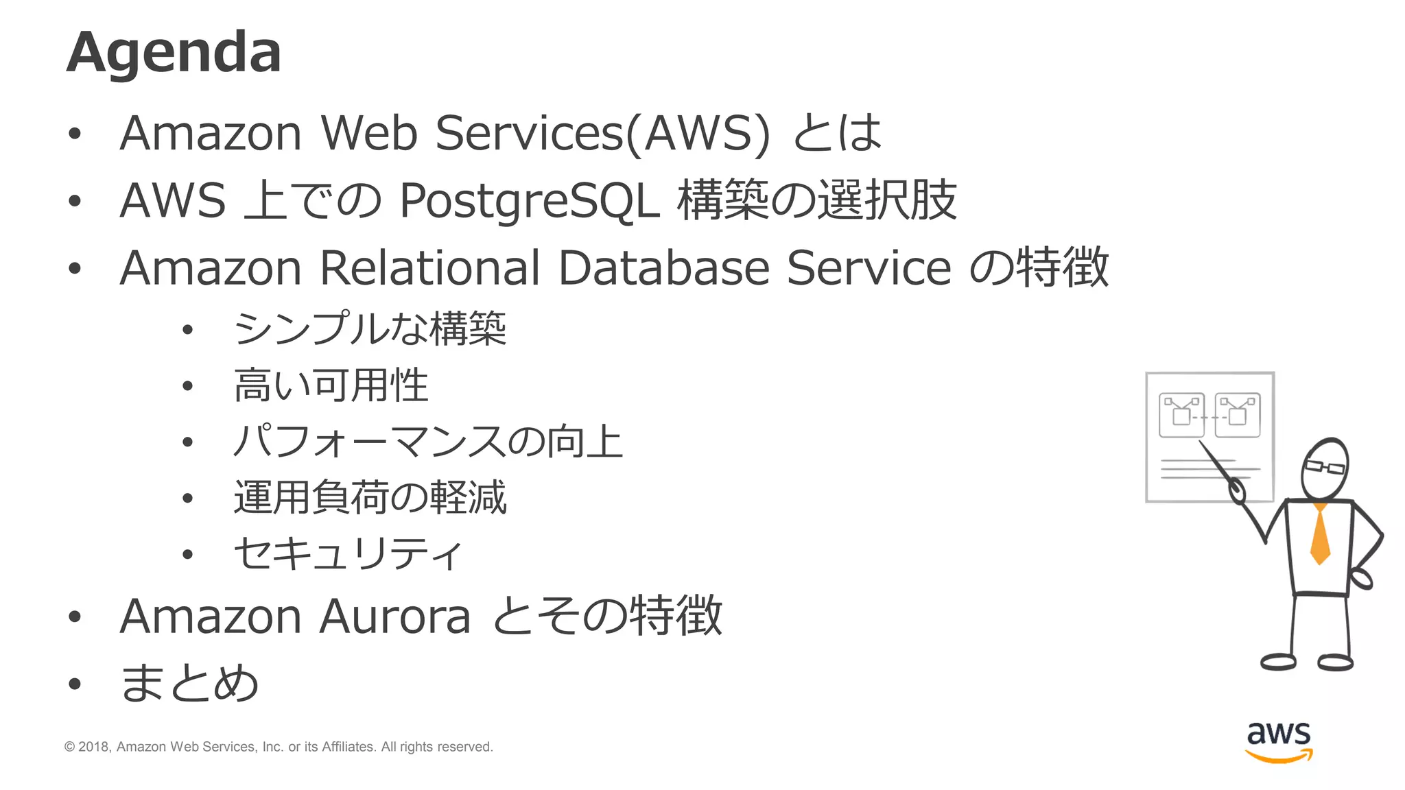 © 2018, Amazon Web Services, Inc. or its Affiliates. All rights reserved.
Agenda
• Amazon Web Services(AWS) とは
• AWS 上での PostgreSQL 構築の選択肢
• Amazon Relational Database Service の特徴
• シンプルな構築
• 高い可用性
• パフォーマンスの向上
• 運用負荷の軽減
• セキュリティ
• Amazon Aurora とその特徴
• まとめ
 
