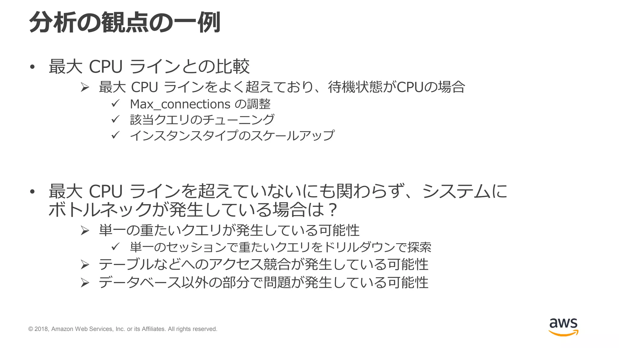 © 2018, Amazon Web Services, Inc. or its Affiliates. All rights reserved.
分析の観点の一例
• 最大 CPU ラインとの比較
 最大 CPU ラインをよく超えており、待機状態がCPUの場合
 Max_connections の調整
 該当クエリのチューニング
 インスタンスタイプのスケールアップ
• 最大 CPU ラインを超えていないにも関わらず、システムに
ボトルネックが発生している場合は？
 単一の重たいクエリが発生している可能性
 単一のセッションで重たいクエリをドリルダウンで探索
 テーブルなどへのアクセス競合が発生している可能性
 データベース以外の部分で問題が発生している可能性
 
