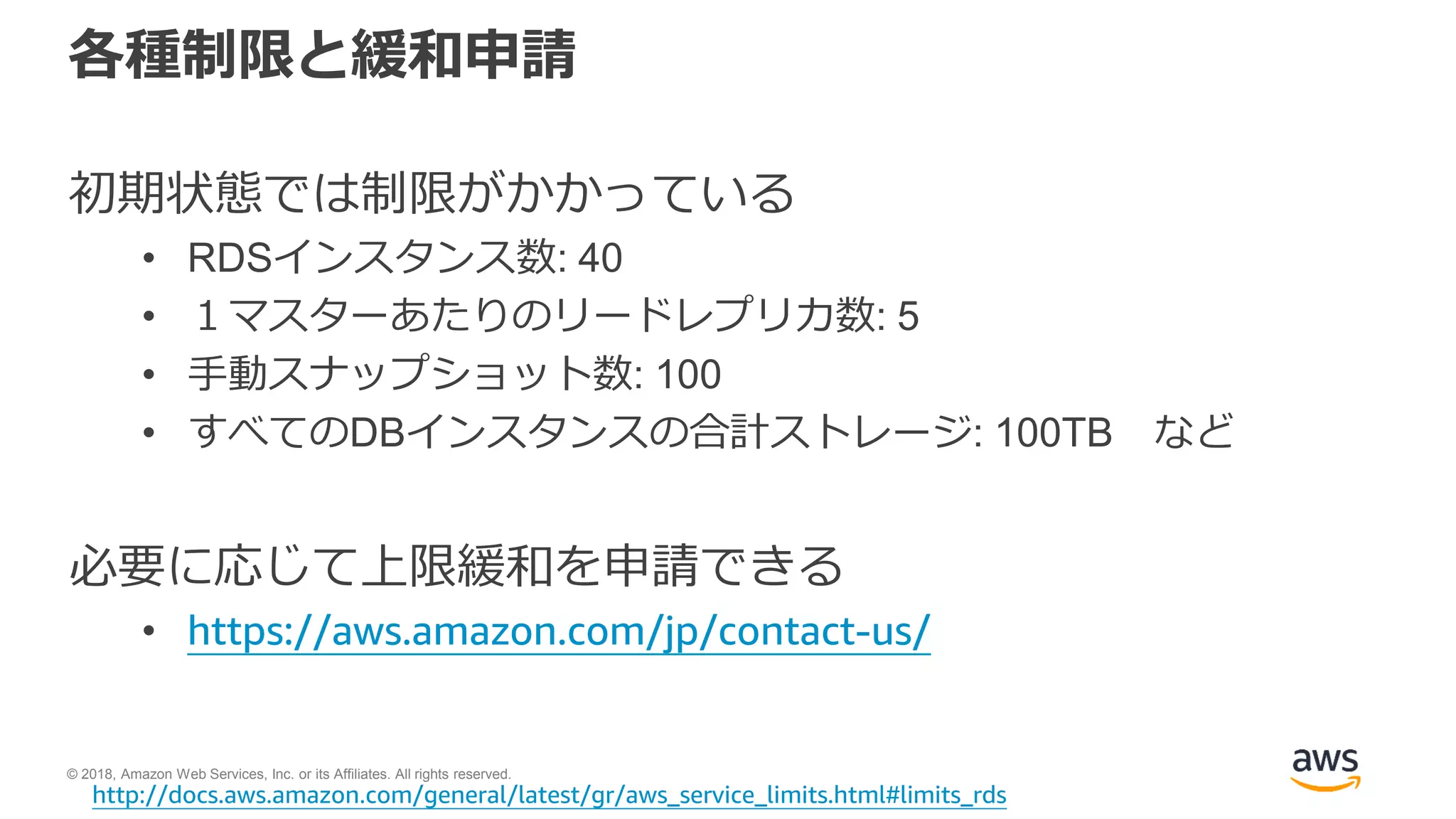 © 2018, Amazon Web Services, Inc. or its Affiliates. All rights reserved.
各種制限と緩和申請
初期状態では制限がかかっている
• RDSインスタンス数: 40
• １マスターあたりのリードレプリカ数: 5
• 手動スナップショット数: 100
• すべてのDBインスタンスの合計ストレージ: 100TB など
必要に応じて上限緩和を申請できる
• https://aws.amazon.com/jp/contact-us/
http://docs.aws.amazon.com/general/latest/gr/aws_service_limits.html#limits_rds
 