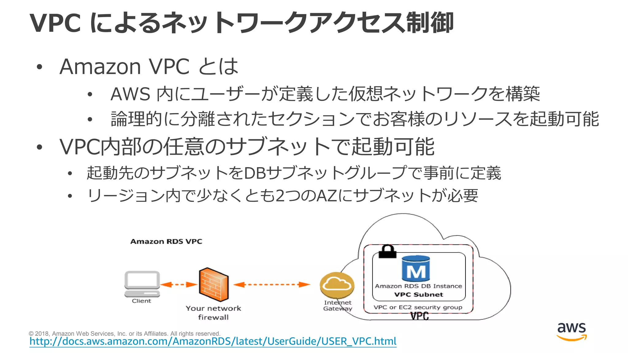 © 2018, Amazon Web Services, Inc. or its Affiliates. All rights reserved.
VPC によるネットワークアクセス制御
• Amazon VPC とは
• AWS 内にユーザーが定義した仮想ネットワークを構築
• 論理的に分離されたセクションでお客様のリソースを起動可能
• VPC内部の任意のサブネットで起動可能
• 起動先のサブネットをDBサブネットグループで事前に定義
• リージョン内で少なくとも2つのAZにサブネットが必要
http://docs.aws.amazon.com/AmazonRDS/latest/UserGuide/USER_VPC.html
 