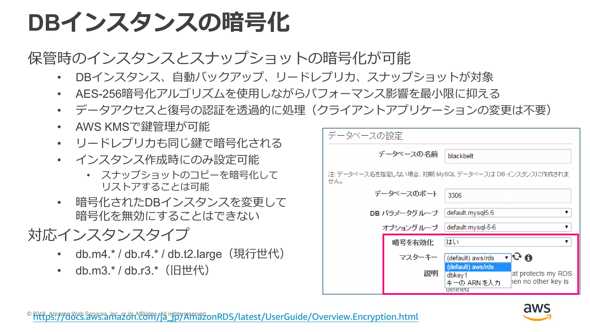 © 2018, Amazon Web Services, Inc. or its Affiliates. All rights reserved.
DBインスタンスの暗号化
保管時のインスタンスとスナップショットの暗号化が可能
• DBインスタンス、自動バックアップ、リードレプリカ、スナップショットが対象
• AES-256暗号化アルゴリズムを使用しながらパフォーマンス影響を最小限に抑える
• データアクセスと復号の認証を透過的に処理（クライアントアプリケーションの変更は不要）
• AWS KMSで鍵管理が可能
• リードレプリカも同じ鍵で暗号化される
• インスタンス作成時にのみ設定可能
• スナップショットのコピーを暗号化して
リストアすることは可能
• 暗号化されたDBインスタンスを変更して
暗号化を無効にすることはできない
対応インスタンスタイプ
• db.m4.* / db.r4.* / db.t2.large（現行世代）
• db.m3.* / db.r3.*（旧世代）
https://docs.aws.amazon.com/ja_jp/AmazonRDS/latest/UserGuide/Overview.Encryption.html
 