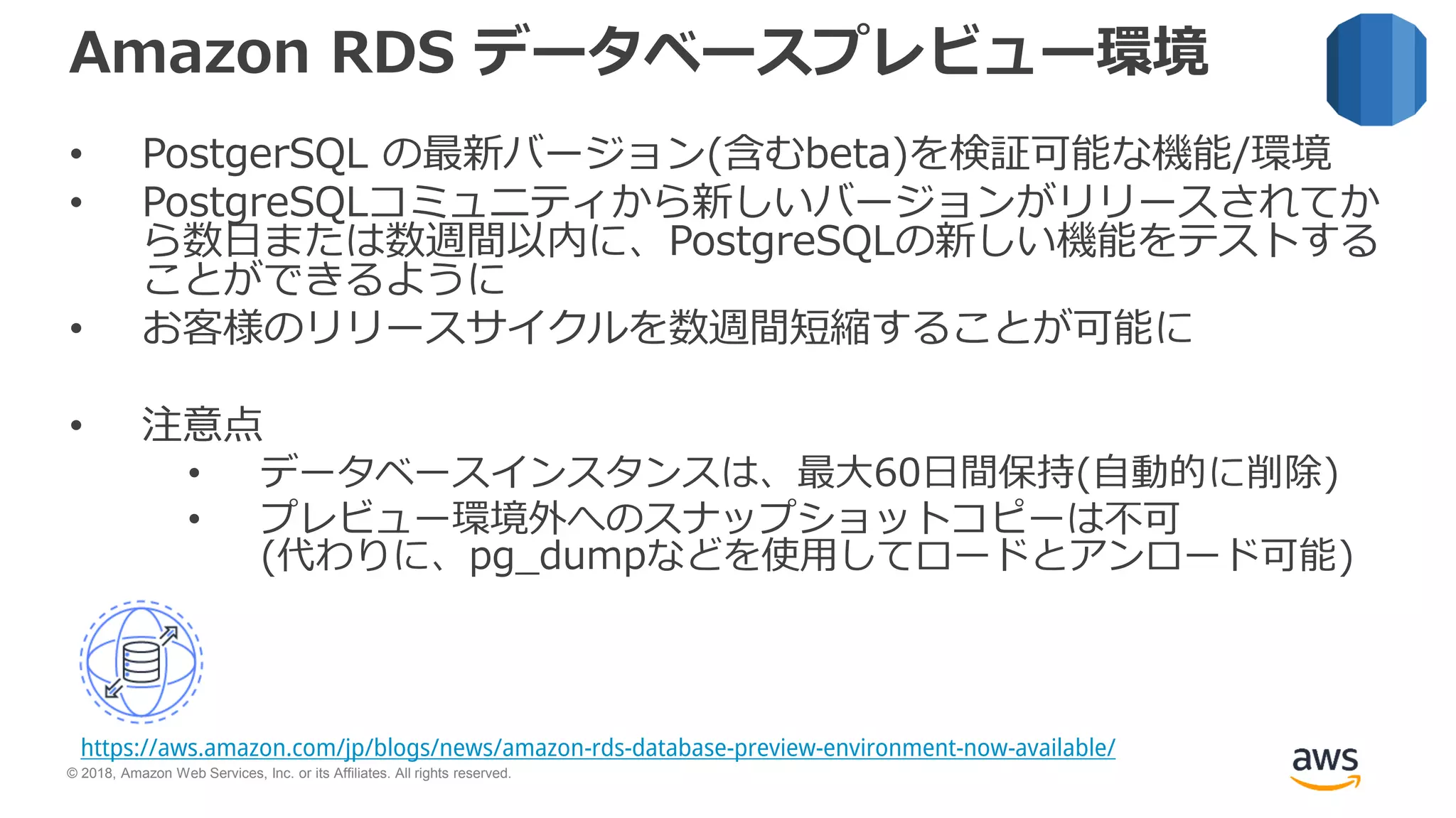 © 2018, Amazon Web Services, Inc. or its Affiliates. All rights reserved.
Amazon RDS データベースプレビュー環境
• PostgerSQL の最新バージョン(含むbeta)を検証可能な機能/環境
• PostgreSQLコミュニティから新しいバージョンがリリースされてか
ら数日または数週間以内に、PostgreSQLの新しい機能をテストする
ことができるように
• お客様のリリースサイクルを数週間短縮することが可能に
• 注意点
• データベースインスタンスは、最大60日間保持(自動的に削除)
• プレビュー環境外へのスナップショットコピーは不可
(代わりに、pg_dumpなどを使用してロードとアンロード可能)
https://aws.amazon.com/jp/blogs/news/amazon-rds-database-preview-environment-now-available/
 