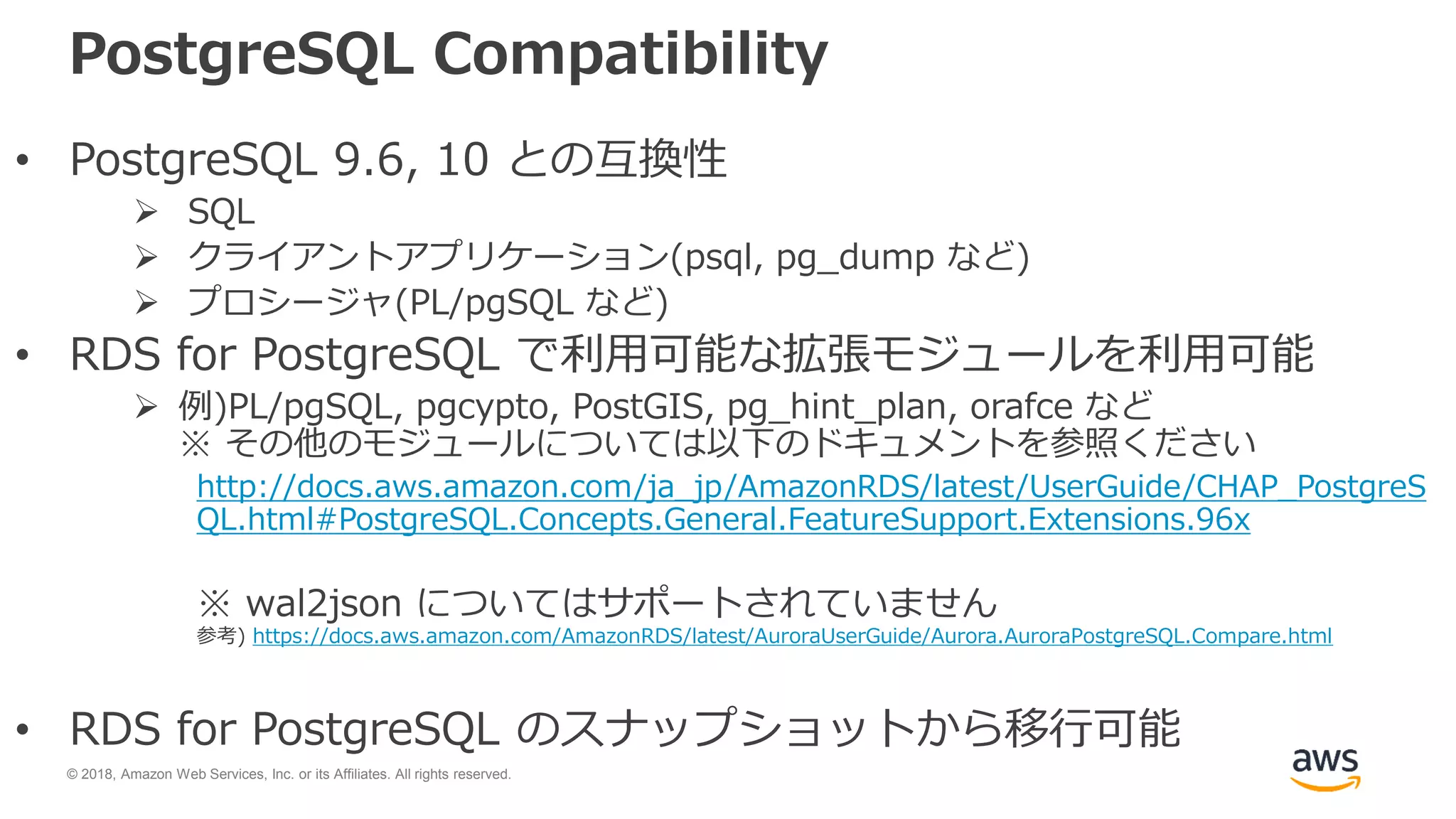 © 2018, Amazon Web Services, Inc. or its Affiliates. All rights reserved.
PostgreSQL Compatibility
• PostgreSQL 9.6, 10 との互換性
 SQL
 クライアントアプリケーション(psql, pg_dump など)
 プロシージャ(PL/pgSQL など)
• RDS for PostgreSQL で利用可能な拡張モジュールを利用可能
 例)PL/pgSQL, pgcypto, PostGIS, pg_hint_plan, orafce など
※ その他のモジュールについては以下のドキュメントを参照ください
http://docs.aws.amazon.com/ja_jp/AmazonRDS/latest/UserGuide/CHAP_PostgreS
QL.html#PostgreSQL.Concepts.General.FeatureSupport.Extensions.96x
※ wal2json についてはサポートされていません
参考) https://docs.aws.amazon.com/AmazonRDS/latest/AuroraUserGuide/Aurora.AuroraPostgreSQL.Compare.html
• RDS for PostgreSQL のスナップショットから移行可能
 