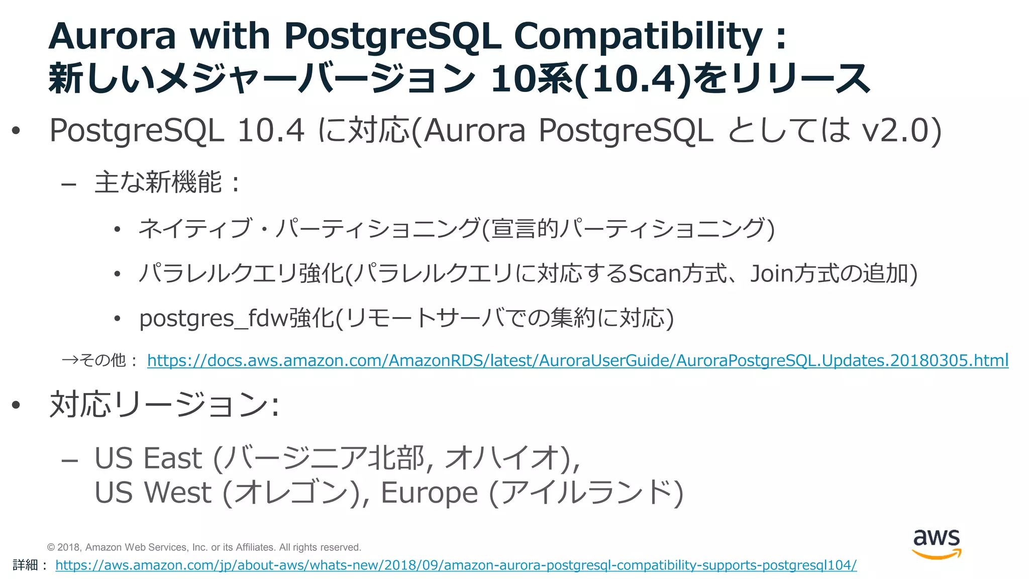 © 2018, Amazon Web Services, Inc. or its Affiliates. All rights reserved.
Aurora with PostgreSQL Compatibility：
新しいメジャーバージョン 10系(10.4)をリリース
• PostgreSQL 10.4 に対応(Aurora PostgreSQL としては v2.0)
– 主な新機能：
• ネイティブ・パーティショニング(宣言的パーティショニング)
• パラレルクエリ強化(パラレルクエリに対応するScan方式、Join方式の追加)
• postgres_fdw強化(リモートサーバでの集約に対応)
→その他： https://docs.aws.amazon.com/AmazonRDS/latest/AuroraUserGuide/AuroraPostgreSQL.Updates.20180305.html
• 対応リージョン:
– US East (バージニア北部, オハイオ),
US West (オレゴン), Europe (アイルランド)
詳細： https://aws.amazon.com/jp/about-aws/whats-new/2018/09/amazon-aurora-postgresql-compatibility-supports-postgresql104/
 