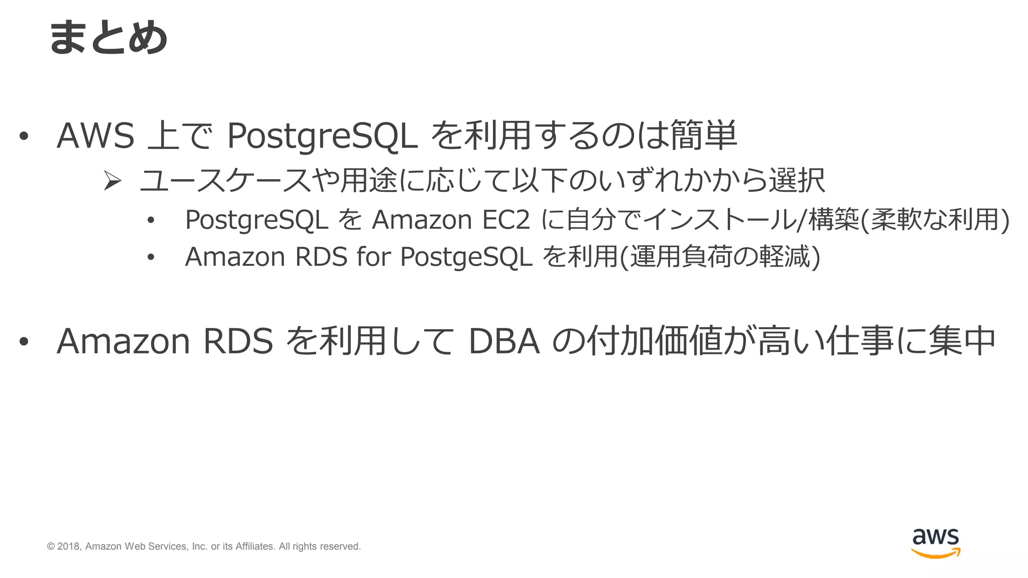 © 2018, Amazon Web Services, Inc. or its Affiliates. All rights reserved.
まとめ
• AWS 上で PostgreSQL を利用するのは簡単
 ユースケースや用途に応じて以下のいずれかから選択
• PostgreSQL を Amazon EC2 に自分でインストール/構築(柔軟な利用)
• Amazon RDS for PostgeSQL を利用(運用負荷の軽減)
• Amazon RDS を利用して DBA の付加価値が高い仕事に集中
 
