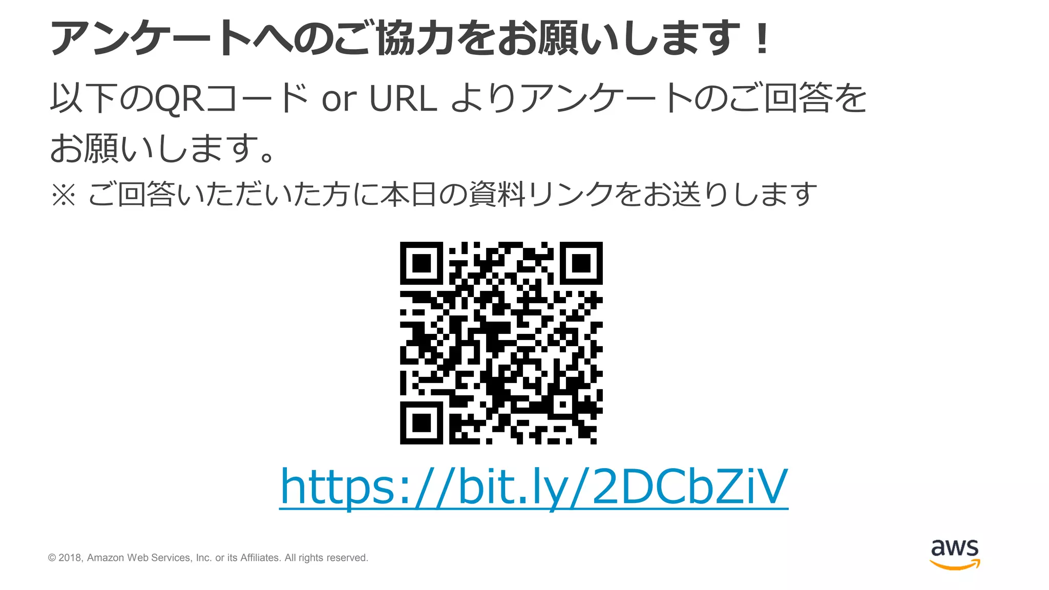 © 2018, Amazon Web Services, Inc. or its Affiliates. All rights reserved.
アンケートへのご協力をお願いします！
以下のQRコード or URL よりアンケートのご回答を
お願いします。
※ ご回答いただいた方に本日の資料リンクをお送りします
https://bit.ly/2DCbZiV
 