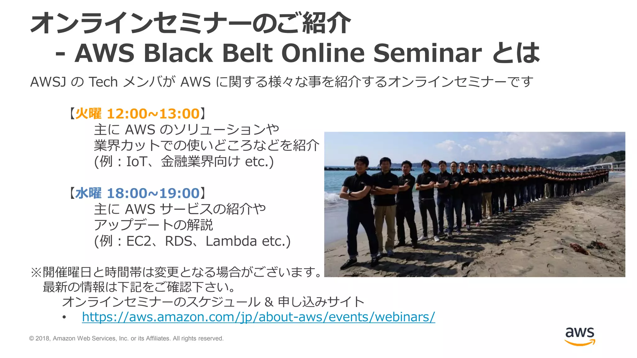 © 2018, Amazon Web Services, Inc. or its Affiliates. All rights reserved.
オンラインセミナーのご紹介
- AWS Black Belt Online Seminar とは
AWSJ の Tech メンバが AWS に関する様々な事を紹介するオンラインセミナーです
【火曜 12:00~13:00】
主に AWS のソリューションや
業界カットでの使いどころなどを紹介
(例：IoT、金融業界向け etc.)
【水曜 18:00~19:00】
主に AWS サービスの紹介や
アップデートの解説
(例：EC2、RDS、Lambda etc.)
※開催曜日と時間帯は変更となる場合がございます。
最新の情報は下記をご確認下さい。
オンラインセミナーのスケジュール & 申し込みサイト
• https://aws.amazon.com/jp/about-aws/events/webinars/
 