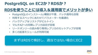 © 2018, Amazon Web Services, Inc. or its Affiliates. All rights reserved.
PostgreSQL on EC2か？RDSか？
RDSを使うことには導入＆運用面でメリットが多い
• PostgreSQLのインストール/構築が不要、パッチ適用も容易
• 利用するスペックにあわせてパラメーターを最適化
• バックアップ＆リストアがビルトイン
• マルチAZへの同期レプリカ設定が容易
• リードオンリーの読み取り専用レプリカのセットアップが容易
• 多くの拡張モジュールが利用可能
まずはRDSで検討し、適当ではない場合にEC2
 