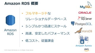© 2018, Amazon Web Services, Inc. or its Affiliates. All rights reserved.
• フルマネージドな
リレーショナルデータベース
• シンプルかつ迅速にスケール
• 高速、安定したパフォーマンス
• 低コスト、従量課金
Amazon
RDS
Amazon RDS 概要
Amazon Aurora
 