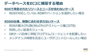 © 2018, Amazon Web Services, Inc. or its Affiliates. All rights reserved.
データベースをEC2に構築する理由
RDSで用意されたリソースとニーズが合わないケース
• RDSが対応していないRDBやバージョンを選択したい場合
RDSの仕様、制限に合わせきれないケース
• RDSの最大CPU数(96vCPU)やストレージ量(32TB)
• 利用したい拡張モジュール
• DBサーバ自体に常駐プログラム/エージェントを配置したい
• メンテナンス時間を完全にユーザがコントロールしたい場合
 