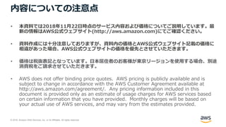 © 2018, Amazon Web Services, Inc. or its Affiliates. All rights reserved.
内容についての注意点
• 本資料では2018年11月22日時点のサービス内容および価格についてご説明しています。最
新の情報はAWS公式ウェブサイト(http://aws.amazon.com)にてご確認ください。
• 資料作成には十分注意しておりますが、資料内の価格とAWS公式ウェブサイト記載の価格に
相違があった場合、AWS公式ウェブサイトの価格を優先とさせていただきます。
• 価格は税抜表記となっています。日本居住者のお客様が東京リージョンを使用する場合、別途
消費税をご請求させていただきます。
• AWS does not offer binding price quotes. AWS pricing is publicly available and is
subject to change in accordance with the AWS Customer Agreement available at
http://aws.amazon.com/agreement/. Any pricing information included in this
document is provided only as an estimate of usage charges for AWS services based
on certain information that you have provided. Monthly charges will be based on
your actual use of AWS services, and may vary from the estimates provided.
 