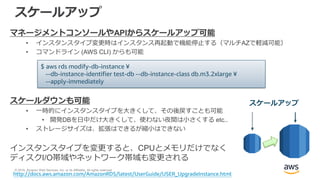 © 2018, Amazon Web Services, Inc. or its Affiliates. All rights reserved.
スケールアップ
マネージメントコンソールやAPIからスケールアップ可能
• インスタンスタイプ変更時はインスタンス再起動で機能停止する（マルチAZで軽減可能）
• コマンドライン (AWS CLI) からも可能
スケールダウンも可能
• 一時的にインスタンスタイプを大きくして、その後戻すことも可能
• 開発DBを日中だけ大きくして、使わない夜間は小さくする etc..
• ストレージサイズは、拡張はできるが縮小はできない
インスタンスタイプを変更すると、CPUとメモリだけでなく
ディスクI/O帯域やネットワーク帯域も変更される
$ aws rds modify-db-instance ¥
--db-instance-identifier test-db --db-instance-class db.m3.2xlarge ¥
--apply-immediately
http://docs.aws.amazon.com/AmazonRDS/latest/UserGuide/USER_UpgradeInstance.html
スケールアップ
 