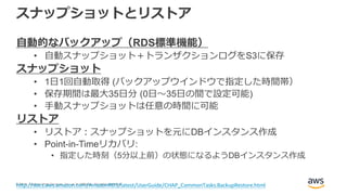 © 2018, Amazon Web Services, Inc. or its Affiliates. All rights reserved.
スナップショットとリストア
自動的なバックアップ（RDS標準機能）
• 自動スナップショット＋トランザクションログをS3に保存
スナップショット
• 1日1回自動取得 (バックアップウインドウで指定した時間帯）
• 保存期間は最大35日分 (0日～35日の間で設定可能)
• 手動スナップショットは任意の時間に可能
リストア
• リストア：スナップショットを元にDBインスタンス作成
• Point-in-Timeリカバリ:
• 指定した時刻（5分以上前）の状態になるようDBインスタンス作成
http://docs.aws.amazon.com/AmazonRDS/latest/UserGuide/CHAP_CommonTasks.BackupRestore.html
 
