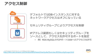 © 2018, Amazon Web Services, Inc. or its Affiliates. All rights reserved.
アクセス制御
デフォルトではDBインスタンスに対する
ネットワークアクセスはオフになっている
セキュリティグループによりアクセスを制御
IPアドレス範囲もしくはセキュリティグループを
ソースとして、アクセスを許可するポートを指定
• 例）RDS MySQLのTCPポート3306へのアクセスを許可
http://docs.aws.amazon.com/AmazonRDS/latest/UserGuide/Overview.RDSSecurityGroups.html
security group
security group
 
