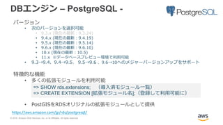 © 2018, Amazon Web Services, Inc. or its Affiliates. All rights reserved.
DBエンジン – PostgreSQL -
バージョン
• 次のバージョンを選択可能
• 9.3.x (現在の最新：9.3.24)
• 9.4.x (現在の最新：9.4.19)
• 9.5.x (現在の最新：9.5.14)
• 9.6.x (現在の最新：9.6.10)
• 10.x (現在の最新：10.5)
• 11.x ※データベースプレビュー環境で利用可能
• 9.3→9.4、9.4→9.5、 9.5→9.6 、9.6→10へのメジャーバージョンアップをサポート
特徴的な機能
• 多くの拡張モジュールを利用可能
• PostGISをRDSオリジナルの拡張モジュールとして提供
https://aws.amazon.com/jp/rds/postgresql/
=> SHOW rds.extensions; （導入済モジュール一覧）
=> CREATE EXTENSION [拡張モジュール名];（登録して利用可能に）
 